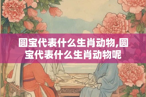圆宝代表什么生肖动物,圆宝代表什么生肖动物呢