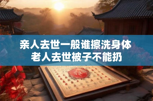 亲人去世一般谁擦洗身体 老人去世被子不能扔