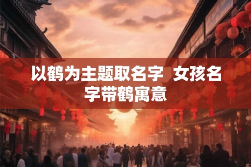 以鹤为主题取名字 女孩名字带鹤寓意 以鹤为主题取名字 女孩名字带鹤寓意