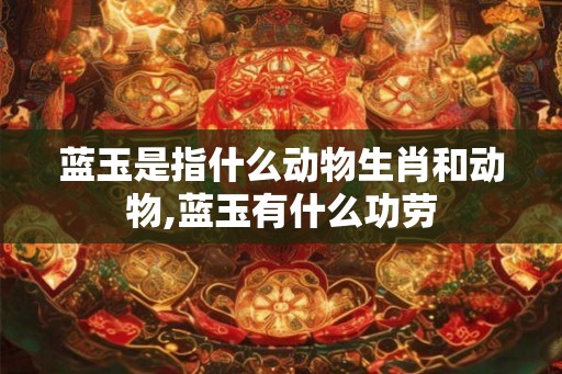 蓝玉是指什么动物生肖和动物,蓝玉有什么功劳 蓝玉是指什么动物生肖和动物,蓝玉有什么功劳