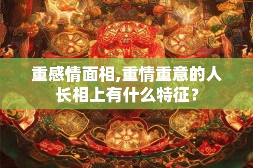 重感情面相,重情重意的人长相上有什么特征？
