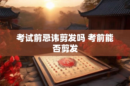 考试前忌讳剪发吗 考前能否剪发 考试前忌讳剪发吗 考前能否剪发