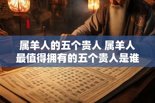 属羊人的五个贵人 属羊人最值得拥有的五个贵人是谁