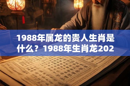 1988年属龙的贵人生肖是什么？1988年生肖龙2026年运势？
