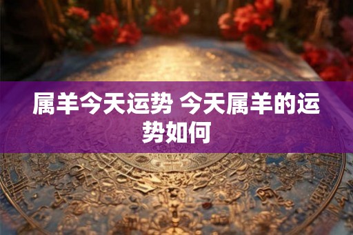 属羊今天运势 今天属羊的运势如何 属羊今天运势 今天属羊的运势如何
