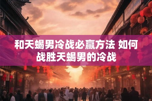 和天蝎男冷战必赢方法 如何战胜天蝎男的冷战