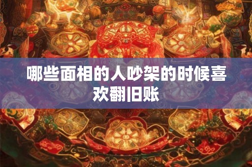 哪些面相的人吵架的时候喜欢翻旧账 哪些面相的人吵架的时候喜欢翻旧账