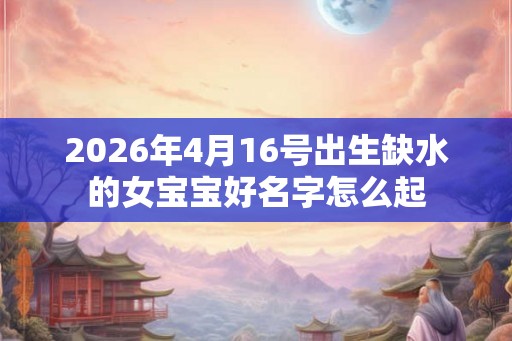2026年4月16号出生缺水的女宝宝好名字怎么起 2026年4月16号出生缺水的女宝宝好名字怎么起