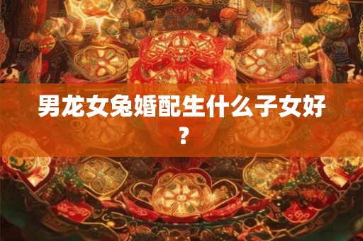 男龙女兔婚配生什么子女好？