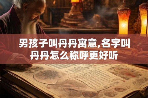 男孩子叫丹丹寓意,名字叫丹丹怎么称呼更好听 男孩子叫丹丹寓意,名字叫丹丹怎么称呼更好听