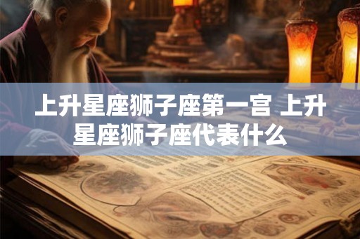 上升星座狮子座第一宫 上升星座狮子座代表什么 上升星座狮子座第一宫 上升星座狮子座代表什么