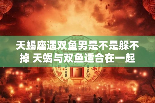 天蝎座遇双鱼男是不是躲不掉 天蝎与双鱼适合在一起吗