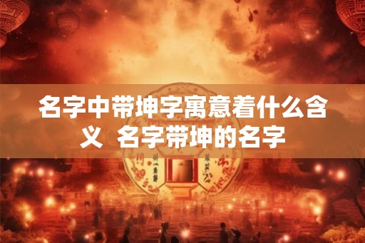 名字中带坤字寓意着什么含义  名字带坤的名字