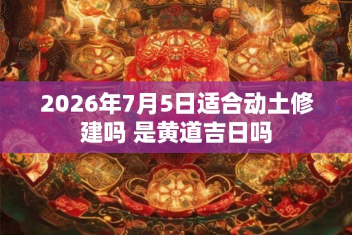 2026年7月5日适合动土修建吗 是黄道吉日吗