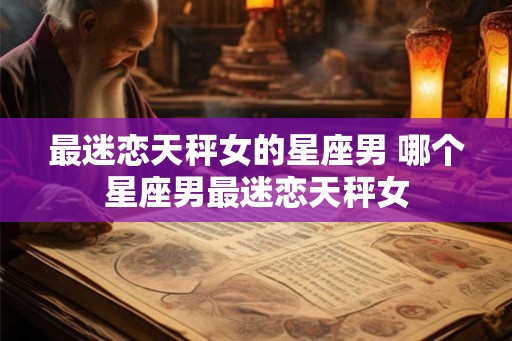 最迷恋天秤女的星座男 哪个星座男最迷恋天秤女