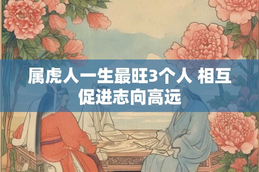 属虎人一生最旺3个人 相互促进志向高远