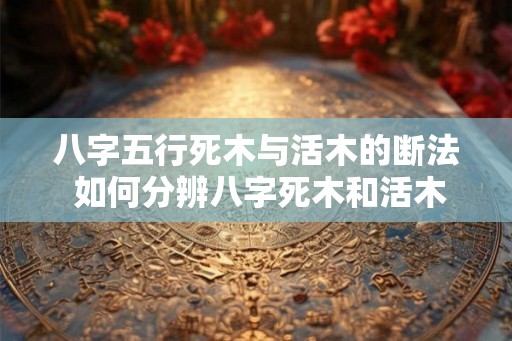 八字五行死木与活木的断法 如何分辨八字死木和活木 八字五行死木与活木的断法 如何分辨八字死木和活木