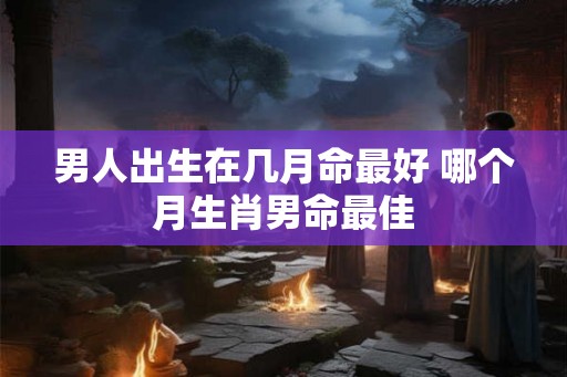 男人出生在几月命最好 哪个月生肖男命最佳