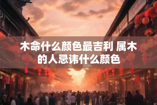 木命什么颜色最吉利 属木的人忌讳什么颜色