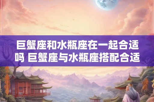 巨蟹座和水瓶座在一起合适吗 巨蟹座与水瓶座搭配合适吗