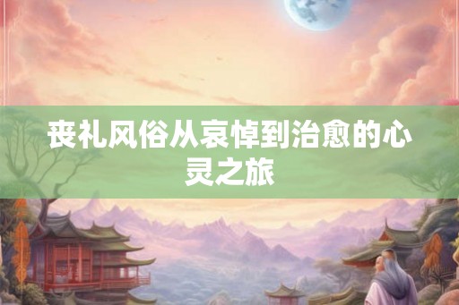 丧礼风俗从哀悼到治愈的心灵之旅 丧礼风俗从哀悼到治愈的心灵之旅
