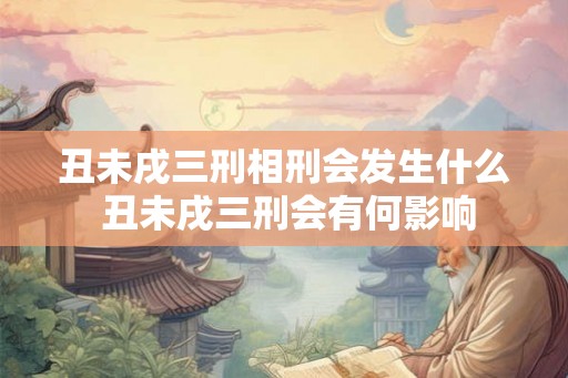 丑未戌三刑相刑会发生什么 丑未戌三刑会有何影响 丑未戌三刑相刑会发生什么 丑未戌三刑会有何影响