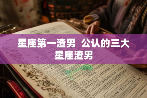 星座第一渣男  公认的三大星座渣男