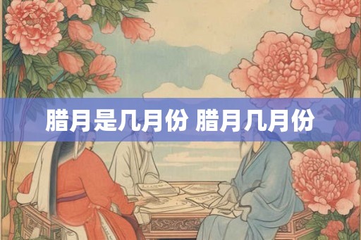 腊月是几月份 腊月几月份 腊月是几月份 腊月几月份