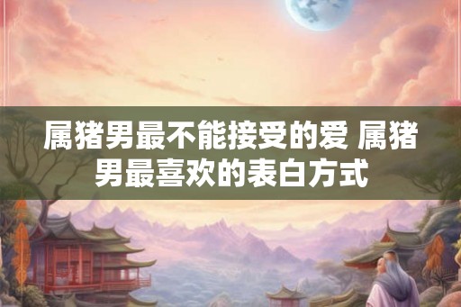 属猪男最不能接受的爱 属猪男最喜欢的表白方式 属猪男最不能接受的爱 属猪男最喜欢的表白方式