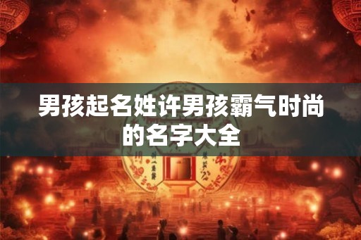 男孩起名姓许男孩霸气时尚的名字大全