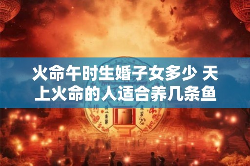 火命午时生婚子女多少 天上火命的人适合养几条鱼