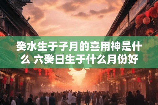 癸水生于子月的喜用神是什么 六癸日生于什么月份好