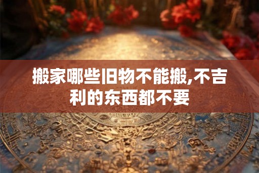 搬家哪些旧物不能搬,不吉利的东西都不要 搬家哪些旧物不能搬,不吉利的东西都不要