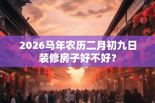 2026马年农历二月初九日装修房子好不好? 2026马年农历二月初九日装修房子好不好?