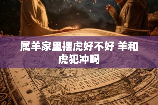 属羊家里摆虎好不好 羊和虎犯冲吗