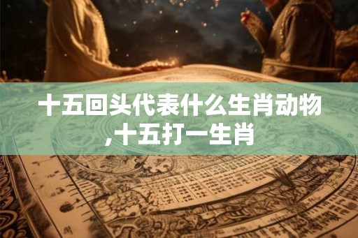 十五回头代表什么生肖动物,十五打一生肖 十五回头代表什么生肖动物,十五打一生肖