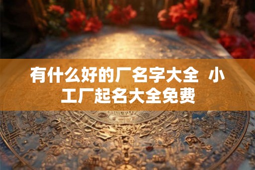 有什么好的厂名字大全 小工厂起名大全免费 有什么好的厂名字大全 小工厂起名大全免费
