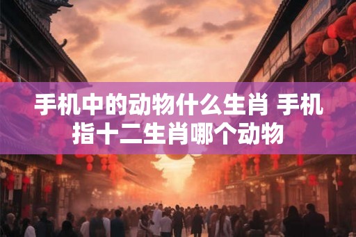 手机中的动物什么生肖 手机指十二生肖哪个动物