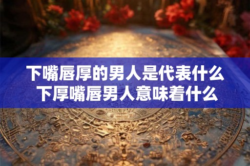 下嘴唇厚的男人是代表什么 下厚嘴唇男人意味着什么 下嘴唇厚的男人是代表什么 下厚嘴唇男人意味着什么