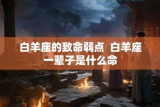 白羊座的致命弱点  白羊座一辈子是什么命
