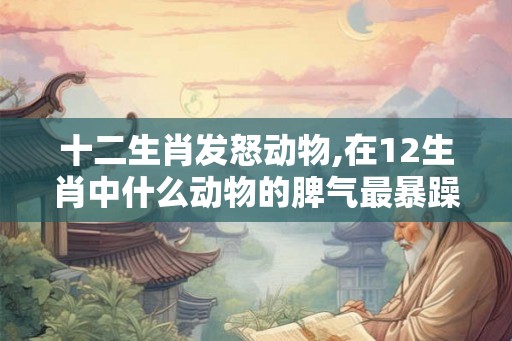 十二生肖发怒动物,在12生肖中什么动物的脾气最暴躁？