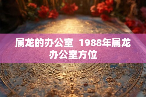 属龙的办公室 1988年属龙办公室方位 属龙的办公室 1988年属龙办公室方位