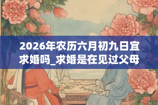 2026年农历六月初九日宜求婚吗_求婚是在见过父母之后吗