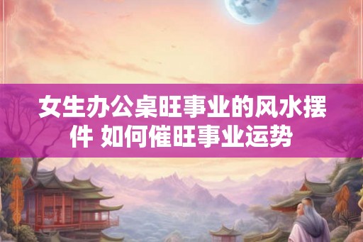 女生办公桌旺事业的风水摆件 如何催旺事业运势