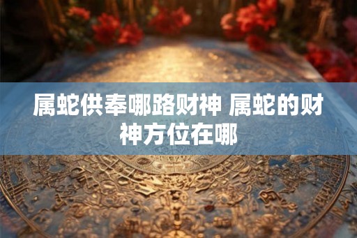 属蛇供奉哪路财神 属蛇的财神方位在哪