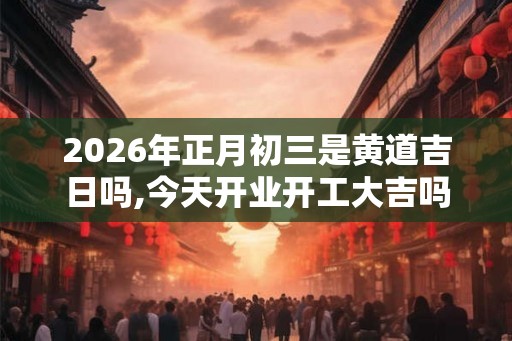 2026年正月初三是黄道吉日吗,今天开业开工大吉吗