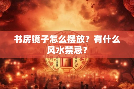 书房镜子怎么摆放？有什么风水禁忌？