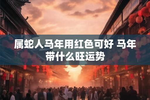 属蛇人马年用红色可好 马年带什么旺运势