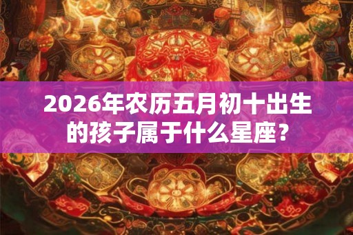2026年农历五月初十出生的孩子属于什么星座？