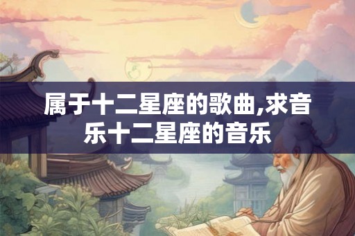 属于十二星座的歌曲,求音乐十二星座的音乐